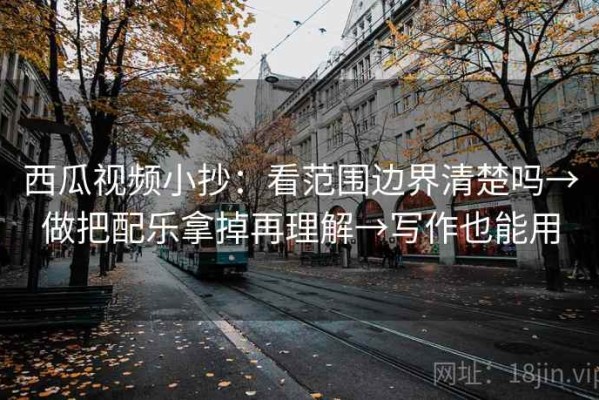 西瓜视频小抄：看范围边界清楚吗→做把配乐拿掉再理解→写作也能用