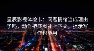 星辰影视体检卡：问题情绪当成理由了吗，动作把截图补上下文，提示写作也能用