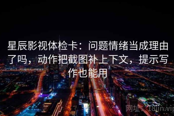 星辰影视体检卡：问题情绪当成理由了吗，动作把截图补上下文，提示写作也能用