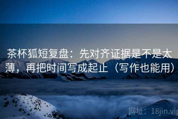 茶杯狐短复盘：先对齐证据是不是太薄，再把时间写成起止（写作也能用）