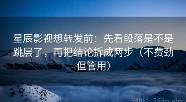 星辰影视想转发前：先看段落是不是跳层了，再把结论拆成两步（不费劲但管用）