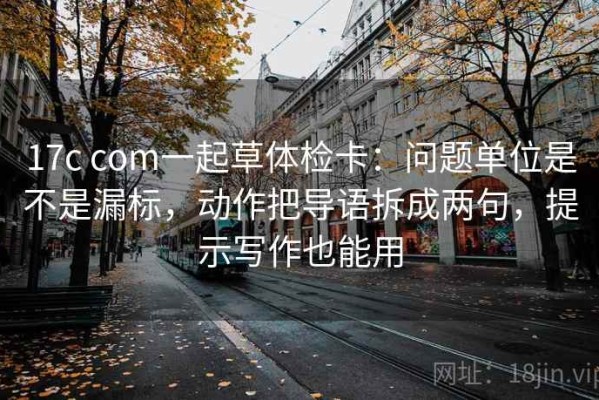 17c com一起草体检卡：问题单位是不是漏标，动作把导语拆成两句，提示写作也能用