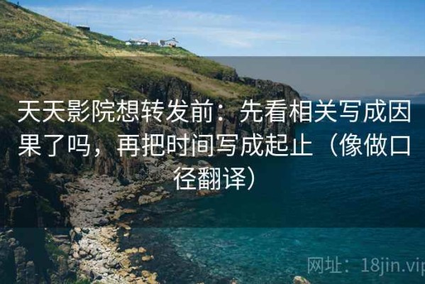天天影院想转发前：先看相关写成因果了吗，再把时间写成起止（像做口径翻译）