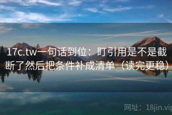 17c.tw一句话到位：盯引用是不是截断了然后把条件补成清单（读完更稳）