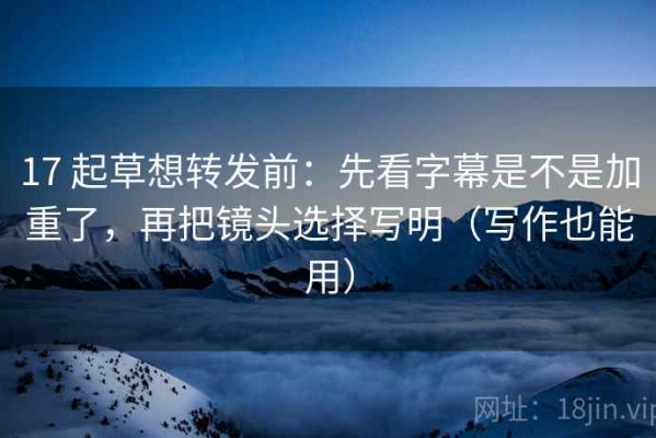 17 起草想转发前：先看字幕是不是加重了，再把镜头选择写明（写作也能用）