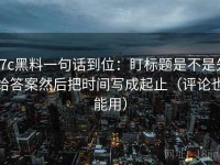 17c黑料一句话到位：盯标题是不是先给答案然后把时间写成起止（评论也能用）