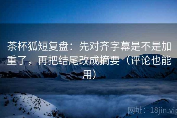 茶杯狐短复盘：先对齐字幕是不是加重了，再把结尾改成摘要（评论也能用）