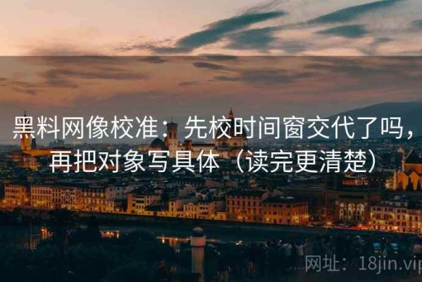 黑料网像校准：先校时间窗交代了吗，再把对象写具体（读完更清楚）