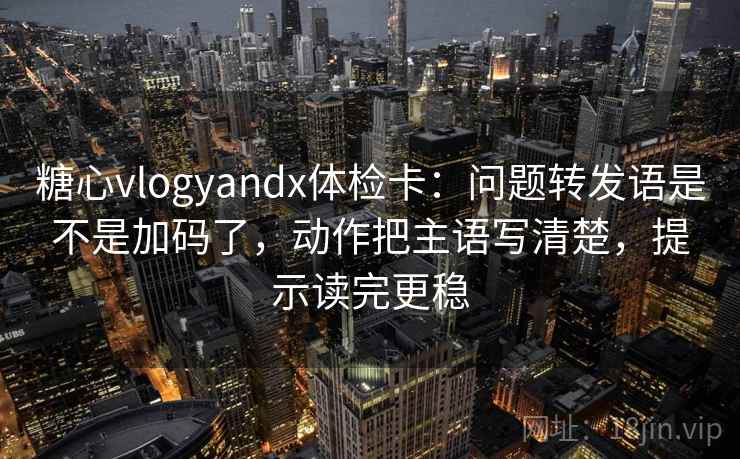 糖心vlogyandx体检卡：问题转发语是不是加码了，动作把主语写清楚，提示读完更稳
