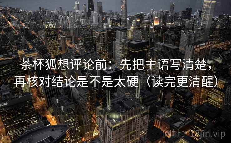 茶杯狐想评论前：先把主语写清楚，再核对结论是不是太硬（读完更清醒）
