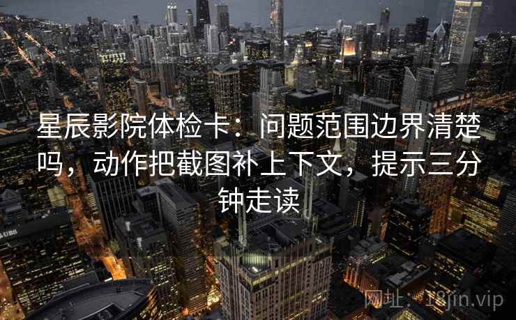 星辰影院体检卡：问题范围边界清楚吗，动作把截图补上下文，提示三分钟走读