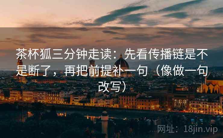 茶杯狐三分钟走读：先看传播链是不是断了，再把前提补一句（像做一句改写）