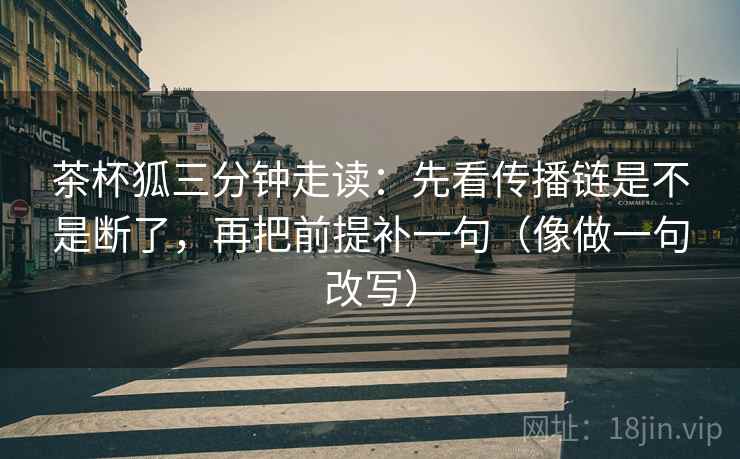 茶杯狐三分钟走读：先看传播链是不是断了，再把前提补一句（像做一句改写）