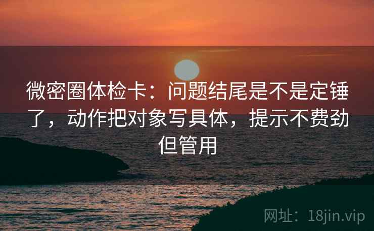 微密圈体检卡：问题结尾是不是定锤了，动作把对象写具体，提示不费劲但管用