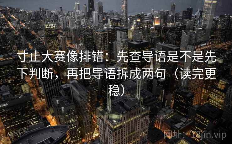 寸止大赛像排错：先查导语是不是先下判断，再把导语拆成两句（读完更稳）