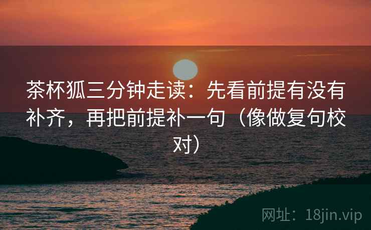 茶杯狐三分钟走读：先看前提有没有补齐，再把前提补一句（像做复句校对）