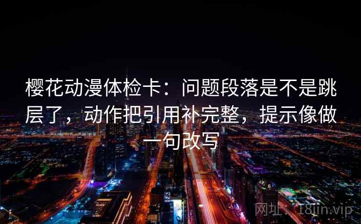樱花动漫体检卡：问题段落是不是跳层了，动作把引用补完整，提示像做一句改写