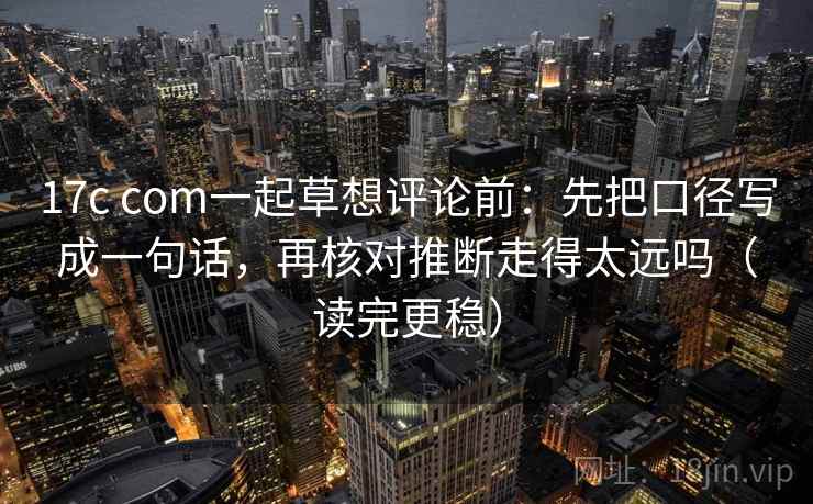 17c com一起草想评论前：先把口径写成一句话，再核对推断走得太远吗（读完更稳）