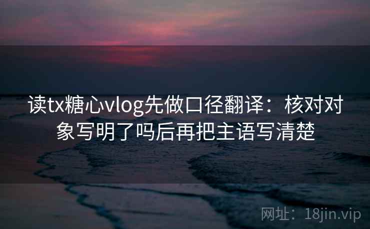 读tx糖心vlog先做口径翻译：核对对象写明了吗后再把主语写清楚