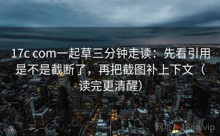 17c com一起草三分钟走读：先看引用是不是截断了，再把截图补上下文（读完更清醒）