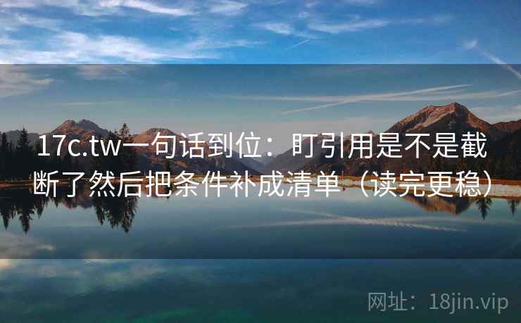 17c.tw一句话到位：盯引用是不是截断了然后把条件补成清单（读完更稳）
