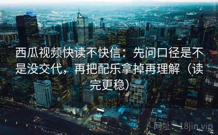 西瓜视频快读不快信：先问口径是不是没交代，再把配乐拿掉再理解（读完更稳）
