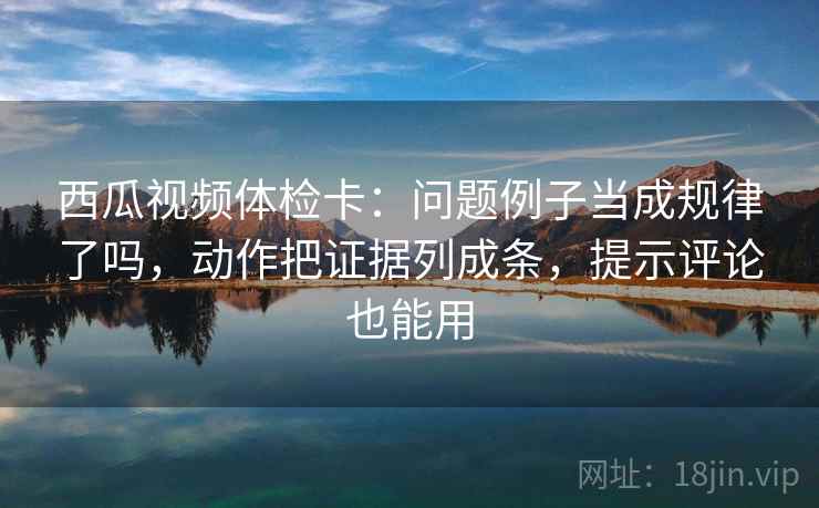 西瓜视频体检卡:问题例子当成规律了吗,动作把证据列成条,提示评论也能用 西瓜视频体检卡:问题例子当成规律了吗,动作把证据列成条,提示评论也能用
