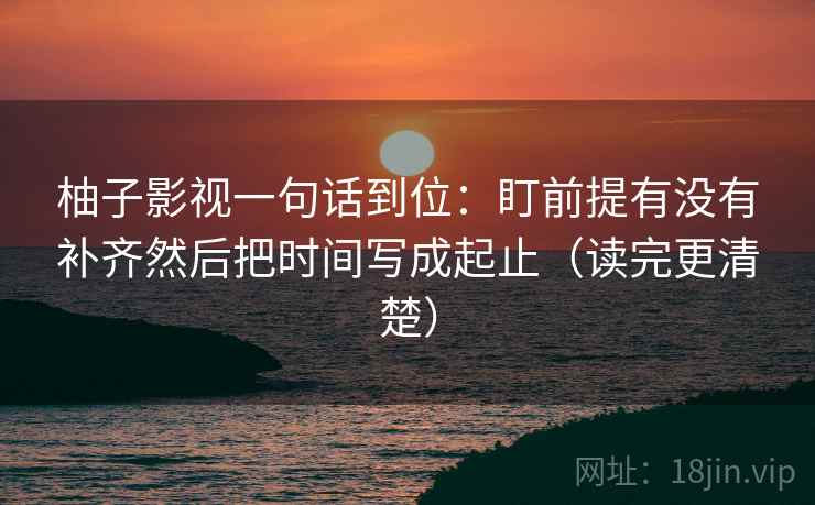 柚子影视一句话到位：盯前提有没有补齐然后把时间写成起止（读完更清楚）