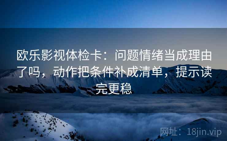欧乐影视体检卡：问题情绪当成理由了吗，动作把条件补成清单，提示读完更稳