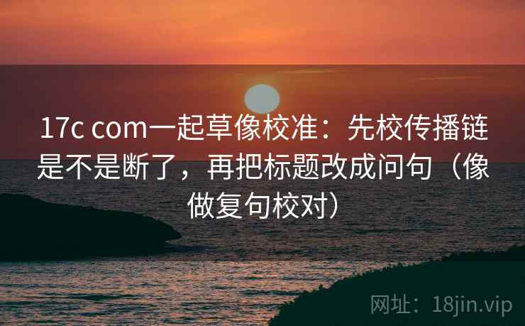 17c com一起草像校准:先校传播链是不是断了,再把标题改成问句(像做复句校对) 17c com一起草像校准:先校传播链是不是断了,再把标题改成问句(像做复句校对)