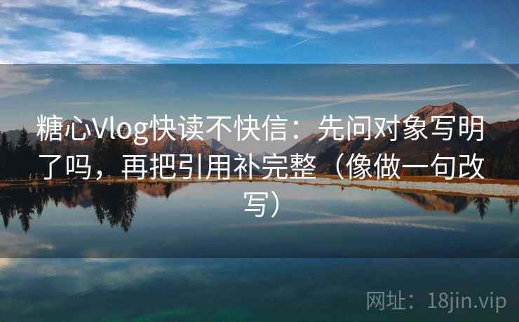 糖心Vlog快读不快信：先问对象写明了吗，再把引用补完整（像做一句改写）