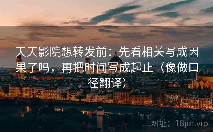 天天影院想转发前：先看相关写成因果了吗，再把时间写成起止（像做口径翻译）