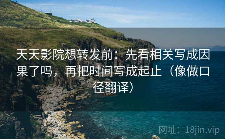 天天影院想转发前：先看相关写成因果了吗，再把时间写成起止（像做口径翻译）