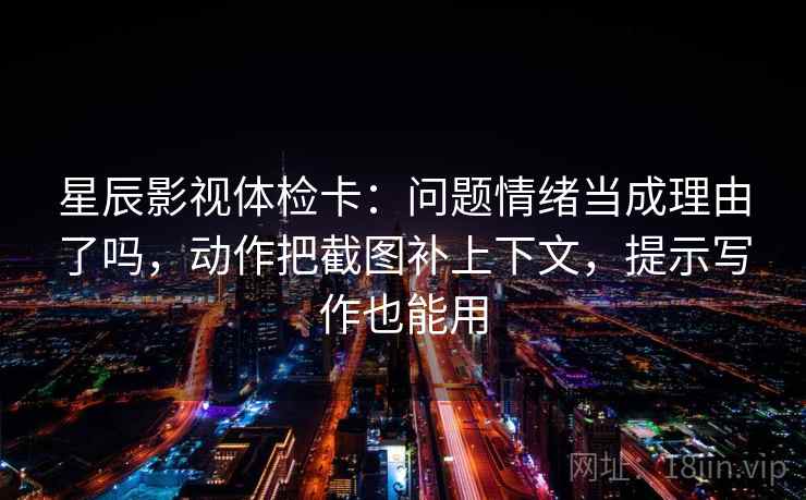 星辰影视体检卡:问题情绪当成理由了吗,动作把截图补上下文,提示写作也能用 星辰影视体检卡:问题情绪当成理由了吗,动作把截图补上下文,提示写作也能用