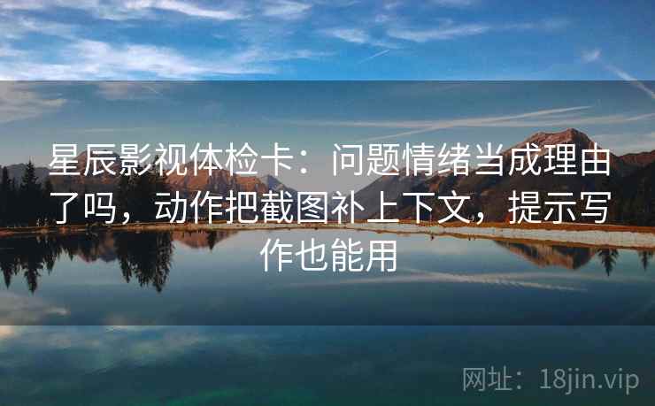星辰影视体检卡:问题情绪当成理由了吗,动作把截图补上下文,提示写作也能用 星辰影视体检卡:问题情绪当成理由了吗,动作把截图补上下文,提示写作也能用
