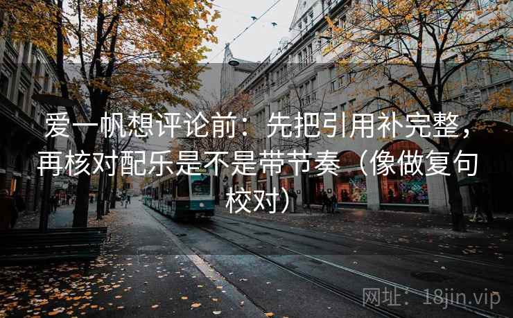 爱一帆想评论前:先把引用补完整,再核对配乐是不是带节奏(像做复句校对) 爱一帆想评论前:先把引用补完整,再核对配乐是不是带节奏(像做复句校对)