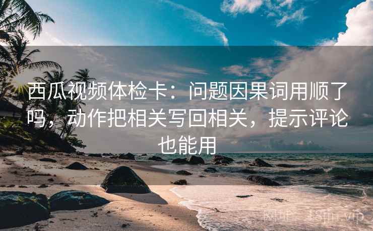 西瓜视频体检卡：问题因果词用顺了吗，动作把相关写回相关，提示评论也能用