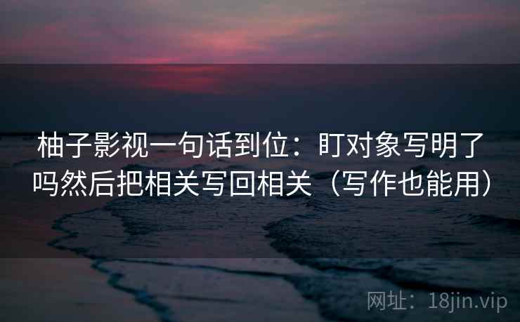 柚子影视一句话到位：盯对象写明了吗然后把相关写回相关（写作也能用）