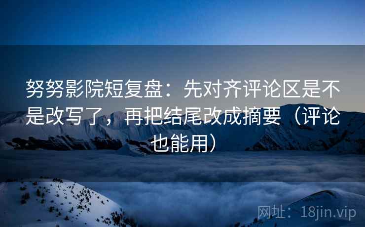 努努影院短复盘：先对齐评论区是不是改写了，再把结尾改成摘要（评论也能用）
