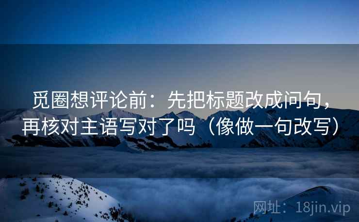 觅圈想评论前：先把标题改成问句，再核对主语写对了吗（像做一句改写）