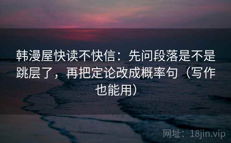韩漫屋快读不快信:先问段落是不是跳层了,再把定论改成概率句(写作也能用) 韩漫屋快读不快信:先问段落是不是跳层了,再把定论改成概率句(写作也能用)