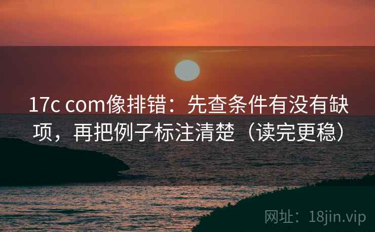 17c com像排错：先查条件有没有缺项，再把例子标注清楚（读完更稳）