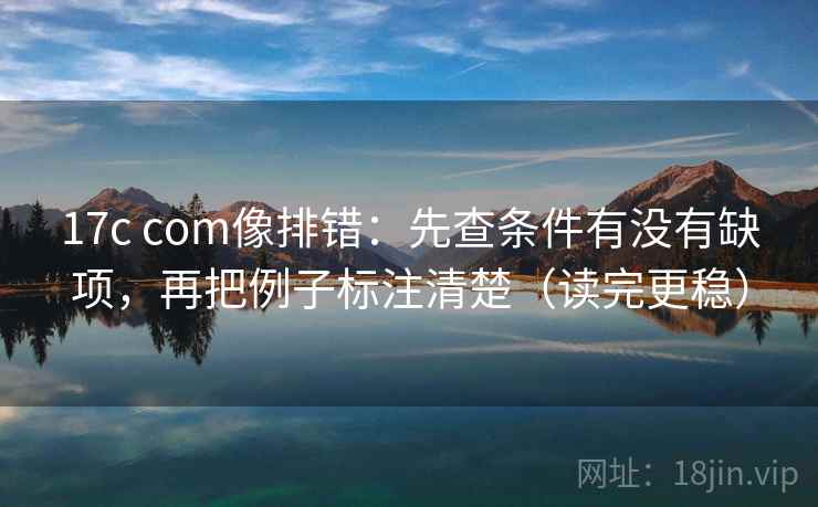 17c com像排错：先查条件有没有缺项，再把例子标注清楚（读完更稳）