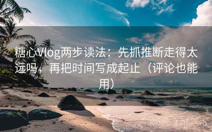糖心Vlog两步读法：先抓推断走得太远吗，再把时间写成起止（评论也能用）