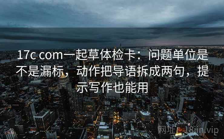 17c com一起草体检卡：问题单位是不是漏标，动作把导语拆成两句，提示写作也能用