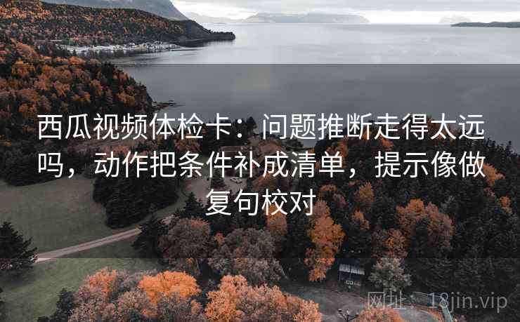 西瓜视频体检卡：问题推断走得太远吗，动作把条件补成清单，提示像做复句校对