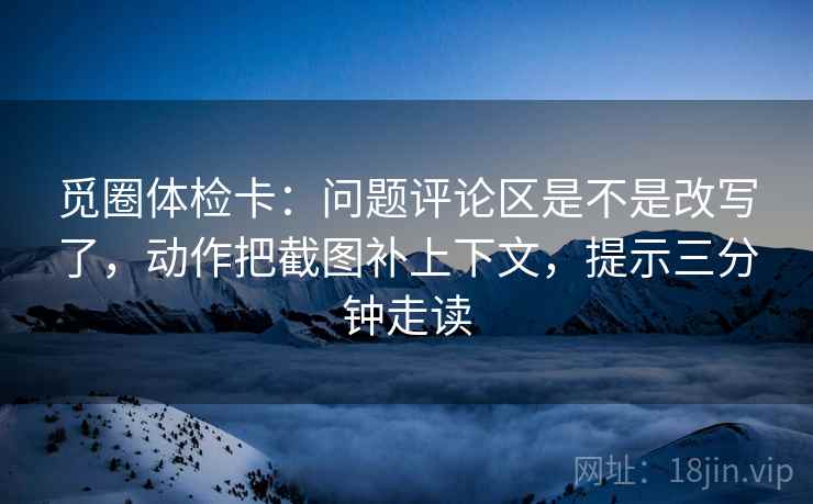 觅圈体检卡:问题评论区是不是改写了,动作把截图补上下文,提示三分钟走读 觅圈体检卡:问题评论区是不是改写了,动作把截图补上下文,提示三分钟走读