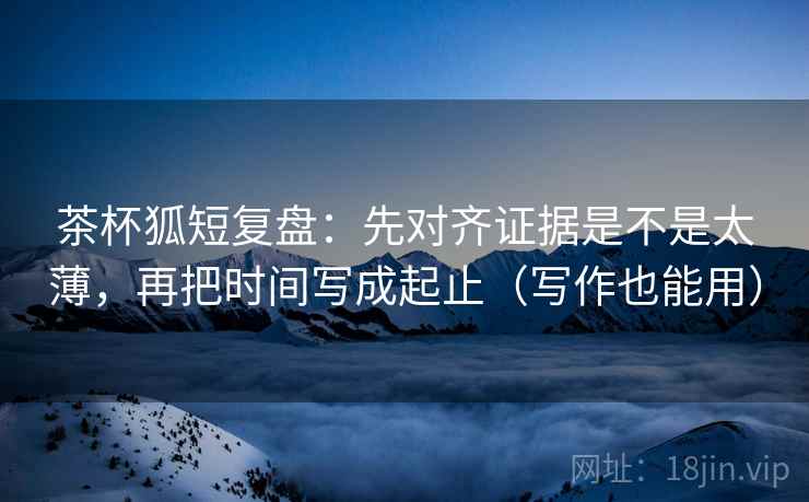 茶杯狐短复盘:先对齐证据是不是太薄,再把时间写成起止(写作也能用) 茶杯狐短复盘:先对齐证据是不是太薄,再把时间写成起止(写作也能用)