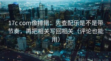 17c com像排错：先查配乐是不是带节奏，再把相关写回相关（评论也能用）