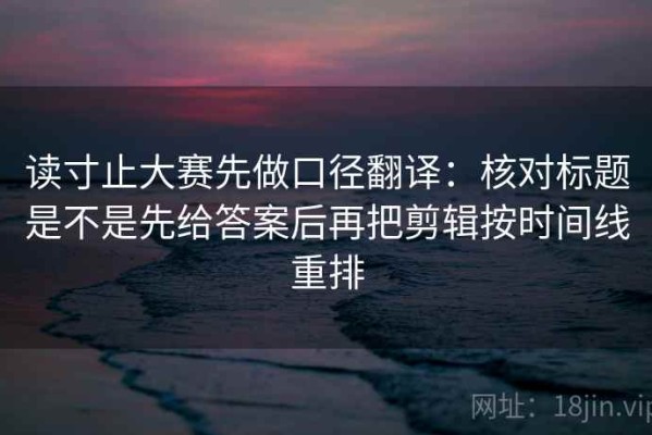读寸止大赛先做口径翻译：核对标题是不是先给答案后再把剪辑按时间线重排